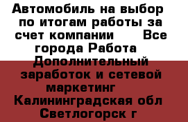 Автомобиль на выбор -по итогам работы за счет компании!!! - Все города Работа » Дополнительный заработок и сетевой маркетинг   . Калининградская обл.,Светлогорск г.